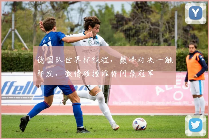 德国队世界杯征程，巅峰对决一触即发，激情碰撞谁将问鼎冠军