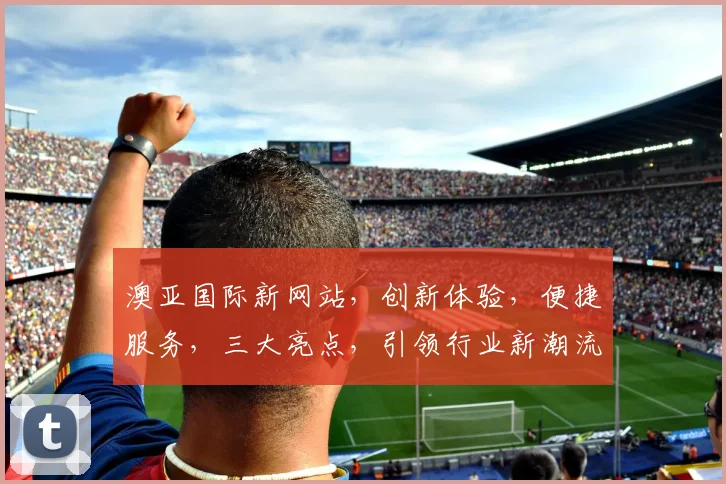 澳亚国际新网站，创新体验，便捷服务，三大亮点，引领行业新潮流，值得一看