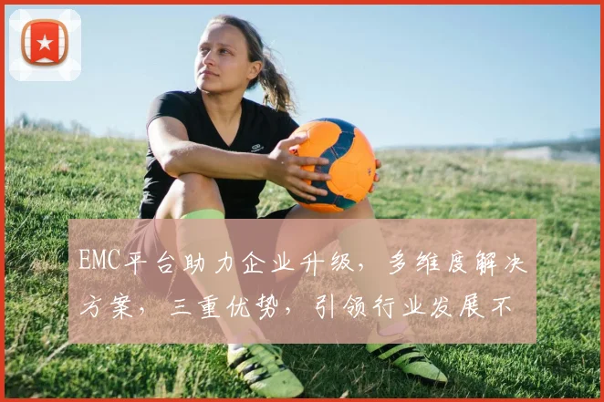 EMC平台助力企业升级，多维度解决方案，三重优势，引领行业发展不容错过