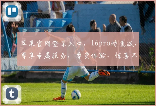 苹果官网登录入口，16pro特惠版，尊享专属服务，尊贵体验，惊喜不断，不容错过，抢购从速