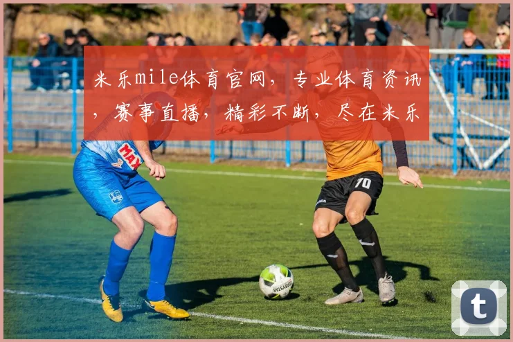 米乐mile体育官网，专业体育资讯，赛事直播，精彩不断，尽在米乐官网，三重福利等你来