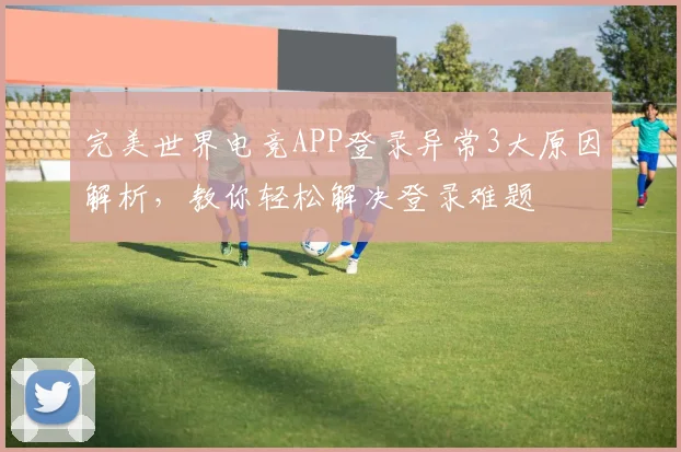 完美世界电竞APP登录异常3大原因解析，教你轻松解决登录难题