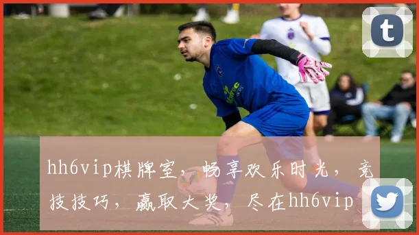 hh6vip棋牌室，畅享欢乐时光，竞技技巧，赢取大奖，尽在hh6vip