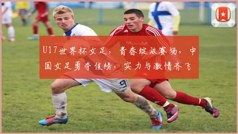 U17世界杯女足，青春绽放赛场，中国女足勇夺佳绩，实力与激情齐飞