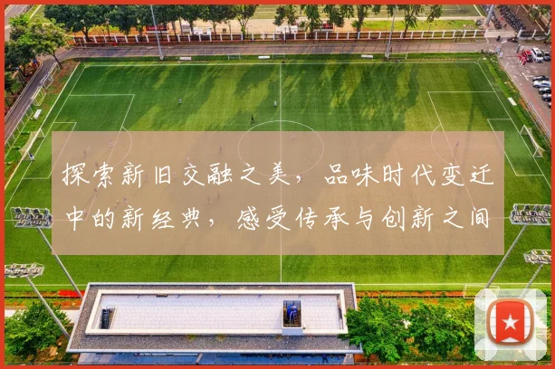 探索新旧交融之美，品味时代变迁中的新经典，感受传承与创新之间