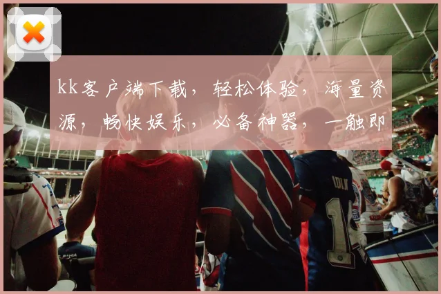 kk客户端下载，轻松体验，海量资源，畅快娱乐，必备神器，一触即达，快来下载