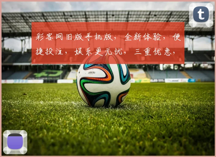 彩客网旧版手机版，全新体验，便捷投注，娱乐更无忧，三重优惠，尽在掌握，速来体验
