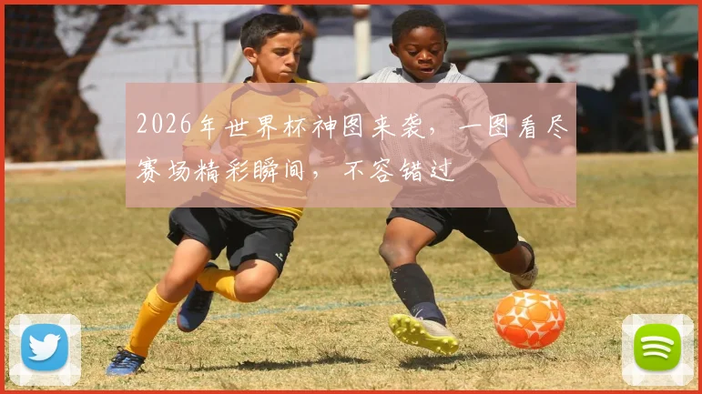 2026年世界杯神图来袭，一图看尽赛场精彩瞬间，不容错过