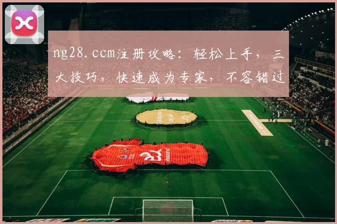 ng28.ccm注册攻略：轻松上手，三大技巧，快速成为专家，不容错过